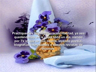 Practiquemos nuestra merecida libertad, ya sea
 quedándonos en la cama todo un día, viendo
 por TV lo que se nos ocurra, leyendo poesía,
 biografías interesantes o simples revistas de
                   chismes.
 