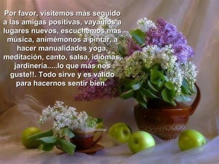 Por favor, visitemos más seguido
a las amigas positivas, vayamos a
lugares nuevos, escuchemos más
 música, animémonos a pintar, a
     hacer manualidades yoga,
meditación, canto, salsa, idiomas,
    jardinería.....lo que más nos
  guste!!. Todo sirve y es válido
     para hacernos sentir bien.
 