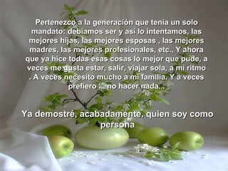 Pertenezco a la generación que tenía un solo
  mandato: debíamos ser y así lo intentamos, las
 mejores hijas, las mejores esposas , las mejores
 madres, las mejores profesionales, etc., Y ahora
que ya hice todas esas cosas lo mejor que pude, a
veces me gusta estar, salir, viajar sola, a mi ritmo
 . A veces necesito mucho a mi familia. Y a veces
            prefiero ... no hacer nada...


Ya demostré, acabadamente, quien soy como
                 persona
 
