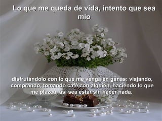 Lo que me queda de vida, intento que sea
                 mío




disfrutándolo con lo que me venga en ganas: viajando,
comprando, tomando café con alguien, haciendo lo que
        me plazca, así sea estar sin hacer nada.
 
