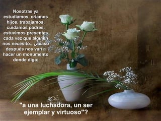 Nosotras ya
estudiamos, criamos
  hijos, trabajamos,
  cuidamos padres,
estuvimos presentes
cada vez que alguien
nos necesitó...¿acaso
 después nos van a
hacer un monumento
     donde diga:




       "a una luchadora, un ser
        ejemplar y virtuoso"?
 