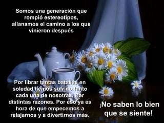Somos una generación que
      rompió estereotipos,
 allanamos el camino a los que
        vinieron después




  Por librar tantas batallas en
  soledad hemos sufrido tanto
   cada una de nosotras. Por
distintas razones. Por eso ya es
                                   ¡Nosaben lo bien
   hora de que empecemos a
 relajarnos y a divertirnos más.    que se siente!
 