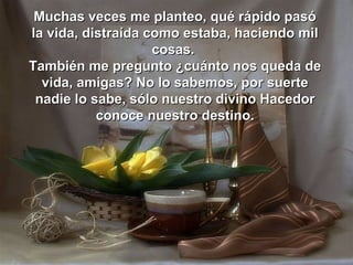 Muchas veces me planteo, qué rápido pasó
la vida, distraída como estaba, haciendo mil
                    cosas.
También me pregunto ¿cuánto nos queda de
  vida, amigas? No lo sabemos, por suerte
 nadie lo sabe, sólo nuestro divino Hacedor
           conoce nuestro destino.
 