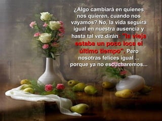 ¿Algo cambiará en quienes
   nos quieren, cuando nos
vayamos? No, la vida seguirá
 igual en nuestra ausencia y
hasta tal vez dirán: "la vieja
 estaba un poco loca el
  último tiempo". Pero
   nosotras felices igual ...
porque ya no escucharemos...
 