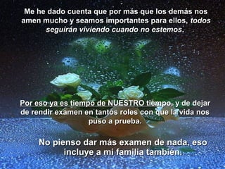 Me he dado cuenta que por más que los demás nos
amen mucho y seamos importantes para ellos, todos
      seguirán viviendo cuando no estemos.




Por eso ya es tiempo de NUESTRO tiempo, y de dejar
de rendir examen en tantos roles con que la vida nos
                   puso a prueba.

     No pienso dar más examen de nada, eso
           incluye a mi familia también.
 