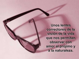 Unos lentes
correctores de la
 visión de la vida
que nos permitan
   observar con
amor al prójimo y
 a la naturaleza.
 