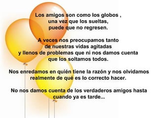 Los amigos son como los globos ,
              una vez que los sueltas,
              puede que no regresen.

           A veces nos preocupamos tanto
              de nuestras vidas agitadas
   y llenos de problemas que ni nos damos cuenta
               que los soltamos todos.

Nos enredamos en quién tiene la razón y nos olvidamos
        realmente de qué es lo correcto hacer.

No nos damos cuenta de los verdaderos amigos hasta
              cuando ya es tarde...
 