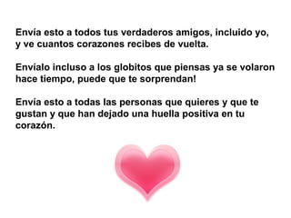 Envía esto a todos tus verdaderos amigos, incluido yo,
y ve cuantos corazones recibes de vuelta.

Envíalo incluso a los globitos que piensas ya se volaron
hace tiempo, puede que te sorprendan!

Envía esto a todas las personas que quieres y que te
gustan y que han dejado una huella positiva en tu
corazón.
 