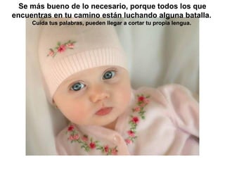 Se más bueno de lo necesario, porque todos los que
encuentras en tu camino están luchando alguna batalla.
     Cuida tus palabras, pueden llegar a cortar tu propia lengua.
 