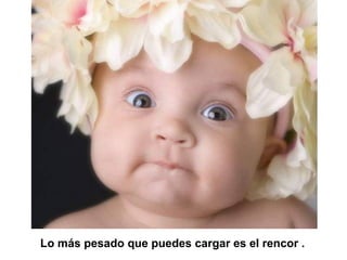 Lo más pesado que puedes cargar es el rencor .
 