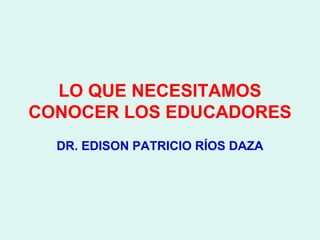 LO QUE NECESITAMOS
CONOCER LOS EDUCADORES
  DR. EDISON PATRICIO RÍOS DAZA
 