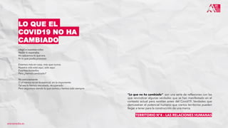 Llegó a nuestras vidas.
Nadie lo esperaba.
No sabíamos lo que era.
Ni lo que podía provocar.
Estamos más en casa, más que nunca.
Nuestra vida está aquí, sólo aquí.
Estamos limitados.
Pero ¿hemos cambiado?
No estrictamente.
O al menos no en lo esencial, en lo importante.
Tal vez lo hemos rescatado, recuperado.
Pero seguimos siendo lo que somos y hemos sido siempre.
LO QUE EL
COVID19 NO HA
CAMBIADO
“Lo que no ha cambiado” son una serie de reflexiones con las
que reivindicar algunas verdades que se han manifestado en el
contexto actual pero existían antes del Covid19. Verdades que
demuestran el potencial humano que ciertos territorios pueden
llegar a tener para la construcción de una marca.
TERRITORIO Nº4 – LAS RELACIONES HUMANAS
arenamedia.es
 