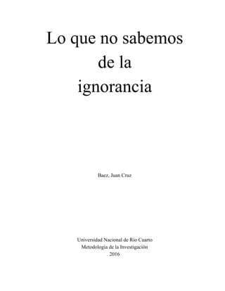  
Lo que no sabemos 
de la 
ignorancia 
 
 
 
Baez, Juan Cruz 
 
 
 
 
 
 
 
 
Universidad Nacional de Río Cuarto 
Metodología de la Investigación 
2016 
 
 
 