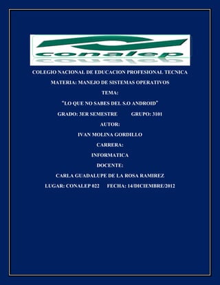 COLEGIO NACIONAL DE EDUCACION PROFESIONAL TECNICA

     MATERIA: MANEJO DE SISTEMAS OPERATIVOS

                        TEMA:

        “LO QUE NO SABES DEL S.O ANDROID”

       GRADO: 3ER SEMESTRE        GRUPO: 3101

                        AUTOR:

              IVAN MOLINA GORDILLO

                    CARRERA:

                  INFORMATICA

                    DOCENTE:

       CARLA GUADALUPE DE LA ROSA RAMIREZ

   LUGAR: CONALEP 022     FECHA: 14/DICIEMBRE/2012
 