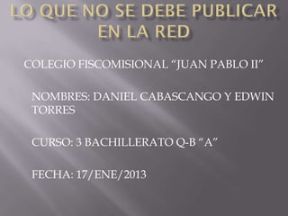 COLEGIO FISCOMISIONAL “JUAN PABLO II”

 NOMBRES: DANIEL CABASCANGO Y EDWIN
 TORRES

 CURSO: 3 BACHILLERATO Q-B “A”

 FECHA: 17/ENE/2013
 