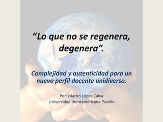“Lo que no se regenera,
degenera”.
Complejidad y autenticidad para un
nuevo perfil docente unidiverso.
Por: Martín López Calva
Universidad Iberoamericana Puebla
 
