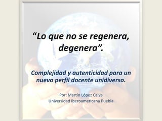 “Lo que no se regenera,
degenera”.
Complejidad y autenticidad para un
nuevo perfil docente unidiverso.
Por: Martín López Calva
Universidad Iberoamericana Puebla
 