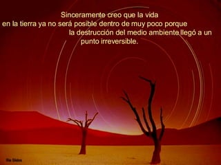 Sinceramente creo que la vida  en la tierra ya no será posible dentro de muy poco porque  la destrucción del medio ambiente llegó a un punto irreversible.  