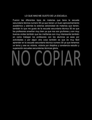 LO QUE MAS ME GUSTO DE LA ESCUELA.

Fueron las diferentes tipos de materias que tiene la escuela
secundaria técnica numero 50 ya que tienen un buen aprovechamiento
académico y además la extensa adversidad de materias que tienen,
también lo que me gusto de la escuela secundaria técnica 50 es que
los profesores enseñan muy bien ya que nos son gruñones y son muy
buenas ondas también que las mat3erias son muy interesante también
en como trabajan los profesores con los alumnos ya seas por
actividades o por algún otra cosa también es que es muy fácil
aprender en la escuela secundaria técnica numero 50 ya que tenemos
un lema y ese es victoria, victoria por disiplina y constancia estudio y
superación escuelas secundarias técnicas gloria.
 