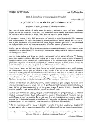 LECTURA DE REFLEXIÓN Anls. Washington Soto 
“Ponte de frente al sol y las sombras quedarán detrás de ti” 
– Proverbio Mahorí 
“Un tulipán no trata de impresionar a nadie. No se esfuerza en ser diferente de una rosa. No tiene que hacerlo. Es 
diferente. Y hay sitio en el jardín para cada una de las flores” 
- Marianne Williamson 
LO QUE NO TIENE SOLUCIÓN HAY QUE DEJARLO DE LADO Queremos lo mejor, y siempre lo estamos buscando… Queremos el mejor trabajo, el mejor amor, las mejores amistades, y eso está bien, es bueno porque nos lleva a progresar en la vida. Pero no es sano desear lo que no tenemos cuando ello nos lleva a no poder conciliar el sueño y a no apreciar las cosas que sí tenemos. Si nos damos cuenta, es muy fácil que se nos esté pasando la mitad de nuestras vidas buscando soluciones donde no las hay, trabajos que no son para nosotros, amores que no nos convienen y poco a poco nos vamos achicando como personas porque sentimos que nada es para nosotros, que siempre vamos detrás del arco iris queriendo buscar los tesoros que no existen. No dejes que los años y la vida se te vayan mientras añoras todo lo que no tienes y deseas tener, no malgastes los años intentando tener lo que no es para ti y mucho menos amargándote por no haberlo logrado todavía. Hay que tener sueños, pero deben ser sueños y metas que estén a nuestro alcance. No hay que tener expectativas irrealistas. Hay que luchar por lo que se desea, pero no hasta el punto de despreciar lo que ahora tenemos por compararlo con lo que soñamos tener algún día. Debemos aprender a ser felices con lo mucho y lo poco que tenemos. Aunque te cueste creerlo, a veces las cosas más pequeñas son las cosas que más valor tienen en nuestras vidas. Tener sueños y metas nos hace muy bien, luchar por aquello que se desea es muy loable, pero no nos desgastemos por lo que no tenemos o por aquello a lo que no le hemos encontrado soluciones. Puede que pases en vela demasiadas noches de tu vida, noches que pasas sin dormir, pensando en cómo arreglar las cosas que aún tienes pendientes, cosas que sabes que no tienen una solución a tu alcance. Si es así reconócelo, son cosas que no puedes solucionar o cambiar, déjalo, no te angusties, no pierdas tu paz por ello. Mejor piensa en otras cosas. Seamos constructores de felicidad y amor, seamos máquinas que siempre producen cosas buenas, seamos personas que saben vivir con lo que hay, que saben encajar las dificultades de la vida y que no viven amargadas con lo que no pueden hacer o lo que no tienen; en nuestra vida, como en todas las cosas, tenemos limites, no podemos tenerlo todo. Muchas veces podemos ser felices, pero por no estar con la persona que queremos, no lo estamos. Muchas veces queremos un buen trabajo, pero no tenemos la capacidad de realizarlo pues no somos lo que la empresa necesita. En la vida todo tiene un porqué, nos enfrentamos a paredes impenetrables e impedimentos que no son justos pero que están ahí. Pero no por ello debemos ser personas tristes, hay que saber qué cosas son para una y lo demás dejarlo partir. Todas las personas, hombres y mujeres han sido colmados de muchas bendiciones, simplemente hay que reconocerlas y cultivarlas para así no vivir alimentando vacíos, traumas, amarguras y  