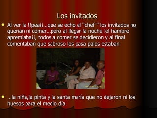 Los invitados   Al ver la !!pea¡¡…que se echo el ‘‘chef ’’ los invitados no querían ni comer…pero al llegar la noche !el hambre apremiaba¡¡, todos a comer se decidieron y al final comentaban que sabroso los pasa palos estaban … la niña,la pinta y la santa maría que no dejaron ni los huesos para el medio día 