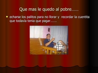 Que mas le quedo al pobre…… echarse los palitos para no llorar y  recordar la cuentita que todavía tenia que pagar……. 