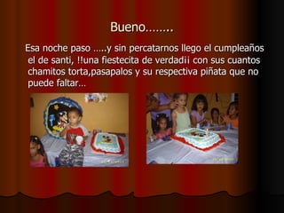 Bueno…….. Esa noche paso …..y sin percatarnos llego el cumpleaños el de santi, !!una fiestecita de verdad¡¡ con sus cuantos chamitos torta,pasapalos y su respectiva piñata que no puede faltar… 
