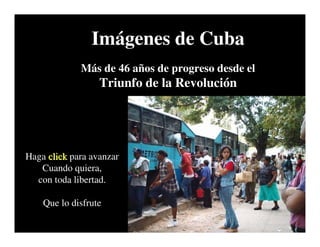 Imágenes de Cuba
             Más de 46 años de progreso desde el
                  Triunfo de la Revolución




Haga click para avanzar
   Cuando quiera,
  con toda libertad.

    Que lo disfrute
 