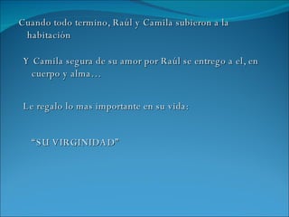 Cuando todo termino, Raúl y Camila subieron a la habitación Y Camila segura de su amor por Raúl se entrego a el, en cuerpo y alma… Le regalo lo mas importante en su vida: “ SU VIRGINIDAD” 