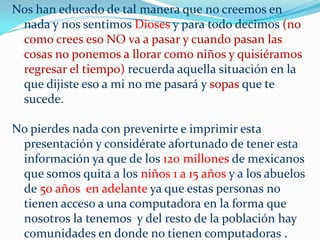 Nos han educado de tal manera que no creemos en
 nada y nos sentimos Dioses y para todo decimos (no
 como crees eso NO va a pasar y cuando pasan las
 cosas no ponemos a llorar como niños y quisiéramos
 regresar el tiempo) recuerda aquella situación en la
 que dijiste eso a mi no me pasará y sopas que te
 sucede.

No pierdes nada con prevenirte e imprimir esta
 presentación y considérate afortunado de tener esta
 información ya que de los 120 millones de mexicanos
 que somos quita a los niños 1 a 15 años y a los abuelos
 de 50 años en adelante ya que estas personas no
 tienen acceso a una computadora en la forma que
 nosotros la tenemos y del resto de la población hay
 comunidades en donde no tienen computadoras .
 