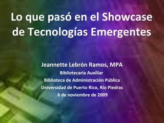 Lo que pasó en el Showcase de Tecnologías Emergentes Jeannette  Lebrón  Ramos, MPA Bibliotecaria Auxiliar  Biblioteca de Administración  Pública Universidad de Puerto Rico, Río Piedras 6 de noviembre de 2009 