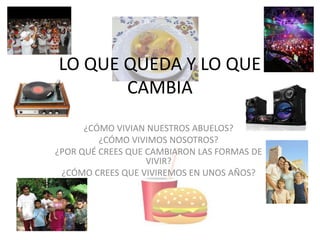 LO QUE QUEDA Y LO QUE
CAMBIA
¿CÓMO VIVIAN NUESTROS ABUELOS?
¿CÓMO VIVIMOS NOSOTROS?
¿POR QUÉ CREES QUE CAMBIARON LAS FORMAS DE
VIVIR?
¿CÓMO CREES QUE VIVIREMOS EN UNOS AÑOS?
 