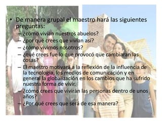 • De manera grupal el maestro hará las siguientes
preguntas:
– ¿cómo vivían nuestros abuelos?
– ¿por qué crees que vivían así?
– ¿cómo vivimos nosotros?
– ¿qué crees fue lo que provocó que cambiaran las
cosas?
– El maestro motivará a la reflexión de la influencia de
la tecnología, los medios de comunicación y en
general la globalización en los cambios que ha sufrido
nuestra forma de vivir.
– ¿cómo crees que vivirán las personas dentro de unos
años?
– ¿Por qué crees que será de esa manera?
 