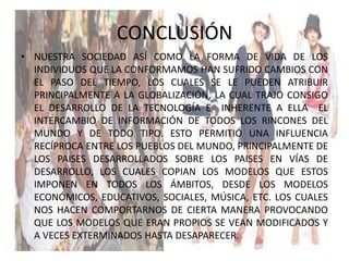 CONCLUSIÓN
• NUESTRA SOCIEDAD ASÍ COMO LA FORMA DE VIDA DE LOS
INDIVIDUOS QUE LA CONFORMAMOS HAN SUFRIDO CAMBIOS CON
EL PASO DEL TIEMPO, LOS CUALES SE LE PUEDEN ATRIBUIR
PRINCIPALMENTE A LA GLOBALIZACIÓN, LA CUAL TRAJO CONSIGO
EL DESARROLLO DE LA TECNOLOGÍA E INHERENTE A ELLA EL
INTERCAMBIO DE INFORMACIÓN DE TODOS LOS RINCONES DEL
MUNDO Y DE TODO TIPO. ESTO PERMITIÓ UNA INFLUENCIA
RECÍPROCA ENTRE LOS PUEBLOS DEL MUNDO, PRINCIPALMENTE DE
LOS PAISES DESARROLLADOS SOBRE LOS PAISES EN VÍAS DE
DESARROLLO, LOS CUALES COPIAN LOS MODELOS QUE ESTOS
IMPONEN EN TODOS LOS ÁMBITOS, DESDE LOS MODELOS
ECONÓMICOS, EDUCATIVOS, SOCIALES, MÚSICA, ETC. LOS CUALES
NOS HACEN COMPORTARNOS DE CIERTA MANERA PROVOCANDO
QUE LOS MODELOS QUE ERAN PROPIOS SE VEAN MODIFICADOS Y
A VECES EXTERMINADOS HASTA DESAPARECER.
 