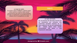 LO QUE SE HIZO.
Se explico sobre el DEBATE y definió según
varios autores y explico sobre varias
características que tiene el mismo después
de toda la explicación se procedió hacer un
debate entre 8 compañeros en total
LO QUE ENTENDÍ.
Es una técnica de discusión formal que
se caracteriza por enfrentar dos
posiciones opuestas respecto de un
tema polémico tal que los participantes
del debate deben tener amplio
conocimiento del tema y una
preparación adecuada
DEBATE