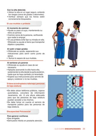 GUÍA SOBRE DISCAPACIDADES 33
Con la silla detenida
•	Ubicar la silla en un lugar seguro, evitando
los riesgos (cerca de gradas o desniveles).
•	Verificar siempre que los frenos estén
correctamente bloqueados.
Si usa muletas o prótesis
Al momento de caminar:
• Ajuste su paso al suyo, manteniendo su 	
ritmo al caminar.
• Camine cerca de la persona, verificando 	
que nadie lo empuje.
• Si usa prótesis evite fijar su mirada en ella.
	Ofrézcale su ayuda si tiene que transportar
objetos o paquetes.
Al subir o bajar gradas
• Ofrézcale su ayuda, esperando sus 	
indicaciones para servir como punto de
apoyo.
• Nunca lo separe de sus muletas.
Al sentarse y/o pararse
• Ofrézcale su ayuda en caso de ser 	
necesario.
• Apóyela acercando la silla hacia ella, 	
sosteniendo la silla desde la parte posterior,
hasta que se haya sentado y/o levantado.
• Espere sus instrucciones para servirle de 	
apoyo y sostener o no las muletas.
Sitieneacondroplasiaotallabaja(personas
de baja estatura)
•	Se debe ubicar teléfonos públicos, cajeros
automáticos, conunters de información
,lavamanos, etc. A una altura adecuada
para que las personas de baja estatura
puedan acceder a los mismos.
•	Se debe tomar en cuenta el servicio de
transporte público para las personas de
baja estatura.
Discapacidad Psicosocial
Para generar confianza
•	Sea amigable.
•	Demuestre interés en prestarle atención.
 