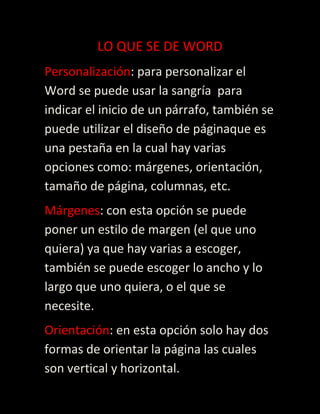 LO QUE SE DE WORD
Personalización: para personalizar el
Word se puede usar la sangría para
indicar el inicio de un párrafo, también se
puede utilizar el diseño de páginaque es
una pestaña en la cual hay varias
opciones como: márgenes, orientación,
tamaño de página, columnas, etc.
Márgenes: con esta opción se puede
poner un estilo de margen (el que uno
quiera) ya que hay varias a escoger,
también se puede escoger lo ancho y lo
largo que uno quiera, o el que se
necesite.
Orientación: en esta opción solo hay dos
formas de orientar la página las cuales
son vertical y horizontal.