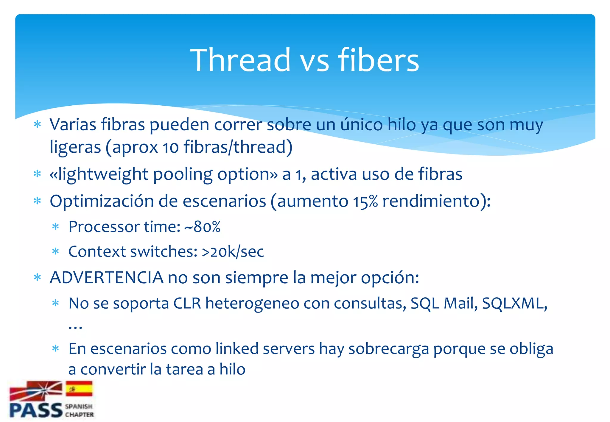 Thread vs fibers
 Varias fibras pueden correr sobre un único hilo ya que son muy
  ligeras (aprox 10 fibras/thread)
 «lightweight pooling option» a 1, activa uso de fibras
 Optimización de escenarios (aumento 15% rendimiento):
   Processor time: ~80%
   Context switches: >20k/sec
 ADVERTENCIA no son siempre la mejor opción:
   No se soporta CLR heterogeneo con consultas, SQL Mail, SQLXML,
    …
   En escenarios como linked servers hay sobrecarga porque se obliga
    a convertir la tarea a hilo
 