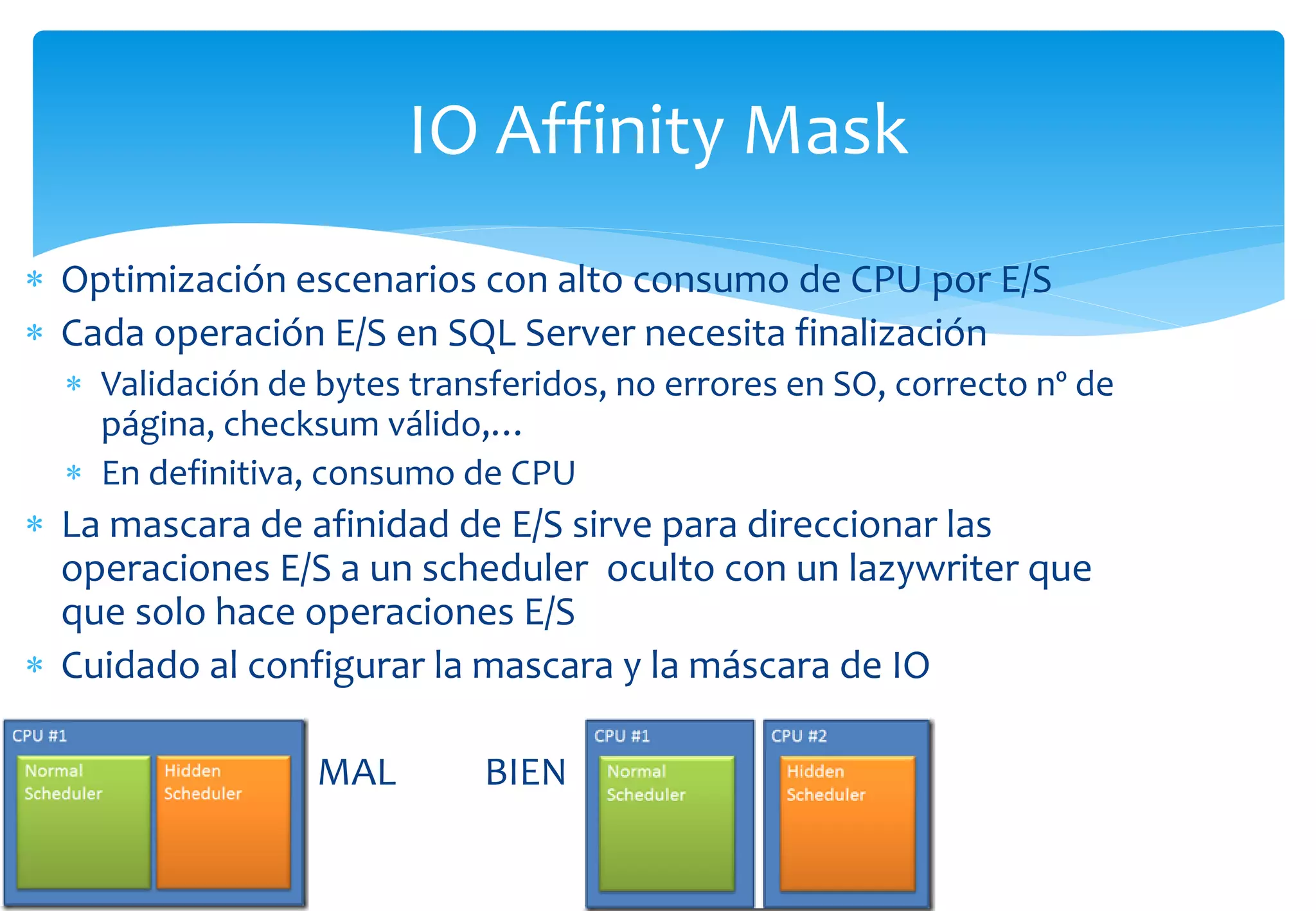 IO Affinity Mask
 Optimización escenarios con alto consumo de CPU por E/S
 Cada operación E/S en SQL Server necesita finalización
   Validación de bytes transferidos, no errores en SO, correcto nº de
    página, checksum válido,…
   En definitiva, consumo de CPU
 La mascara de afinidad de E/S sirve para direccionar las
  operaciones E/S a un scheduler oculto con un lazywriter que
  que solo hace operaciones E/S
 Cuidado al configurar la mascara y la máscara de IO

                  MAL        BIEN
 