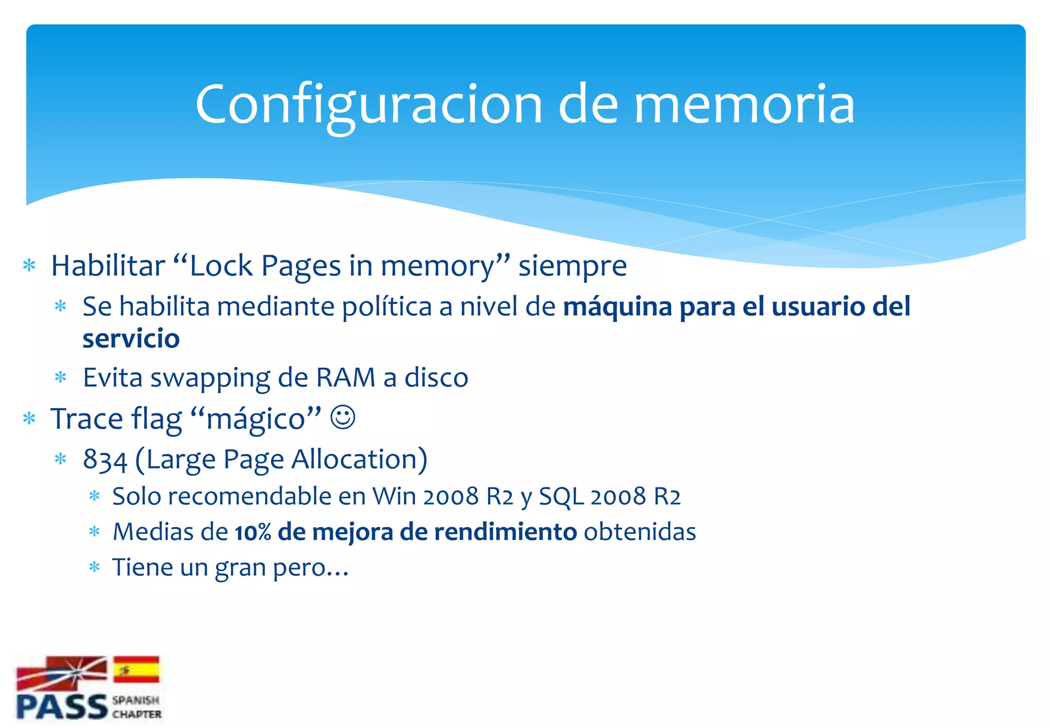 Configuracion de memoria

 Habilitar “Lock Pages in memory” siempre
   Se habilita mediante política a nivel de máquina para el usuario del
    servicio
   Evita swapping de RAM a disco
 Trace flag “mágico” 
   834 (Large Page Allocation)
     Solo recomendable en Win 2008 R2 y SQL 2008 R2
     Medias de 10% de mejora de rendimiento obtenidas
     Tiene un gran pero…
 