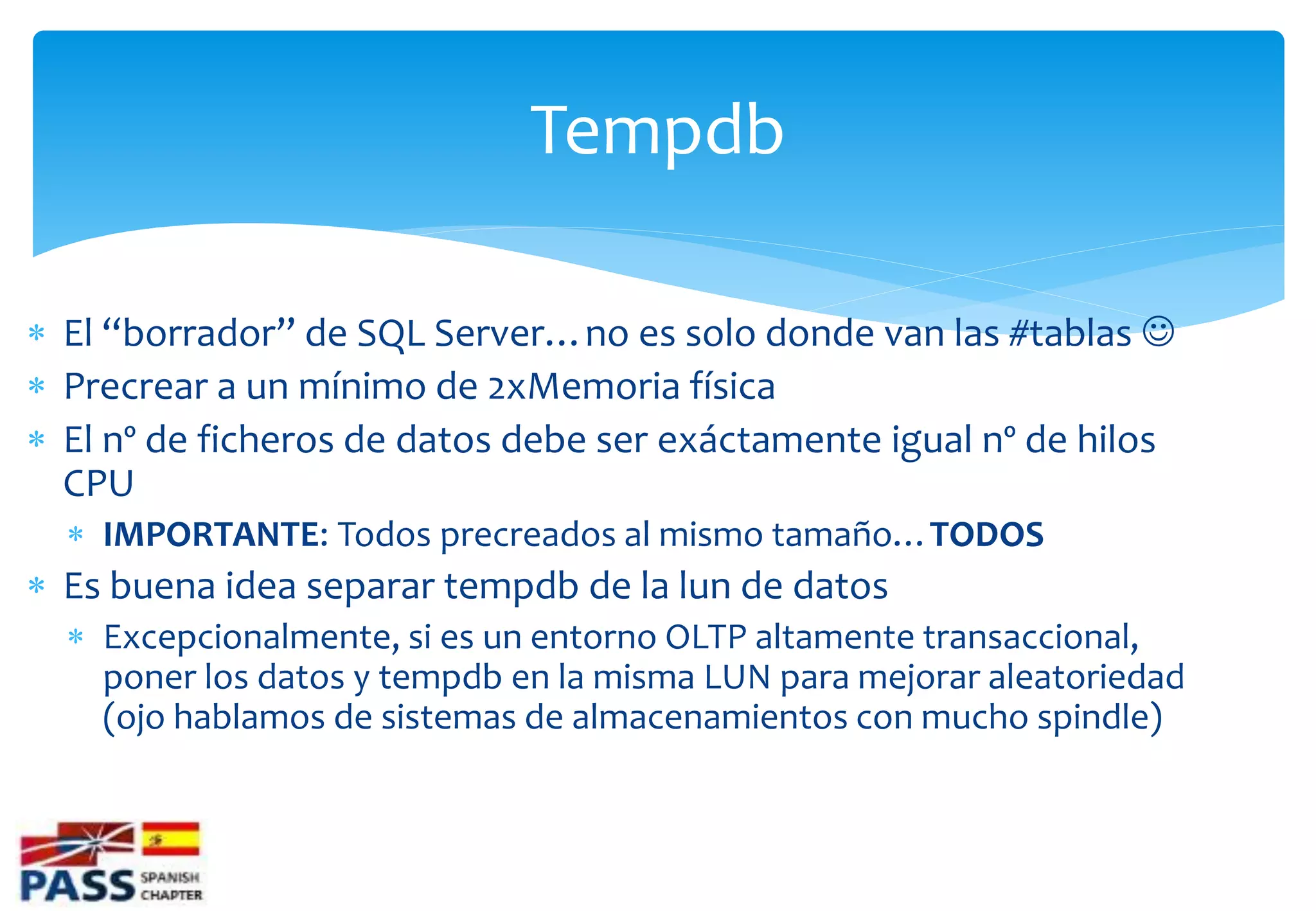 Tempdb

 El “borrador” de SQL Server…no es solo donde van las #tablas 
 Precrear a un mínimo de 2xMemoria física
 El nº de ficheros de datos debe ser exáctamente igual nº de hilos
  CPU
   IMPORTANTE: Todos precreados al mismo tamaño…TODOS
 Es buena idea separar tempdb de la lun de datos
   Excepcionalmente, si es un entorno OLTP altamente transaccional,
    poner los datos y tempdb en la misma LUN para mejorar aleatoriedad
    (ojo hablamos de sistemas de almacenamientos con mucho spindle)
 