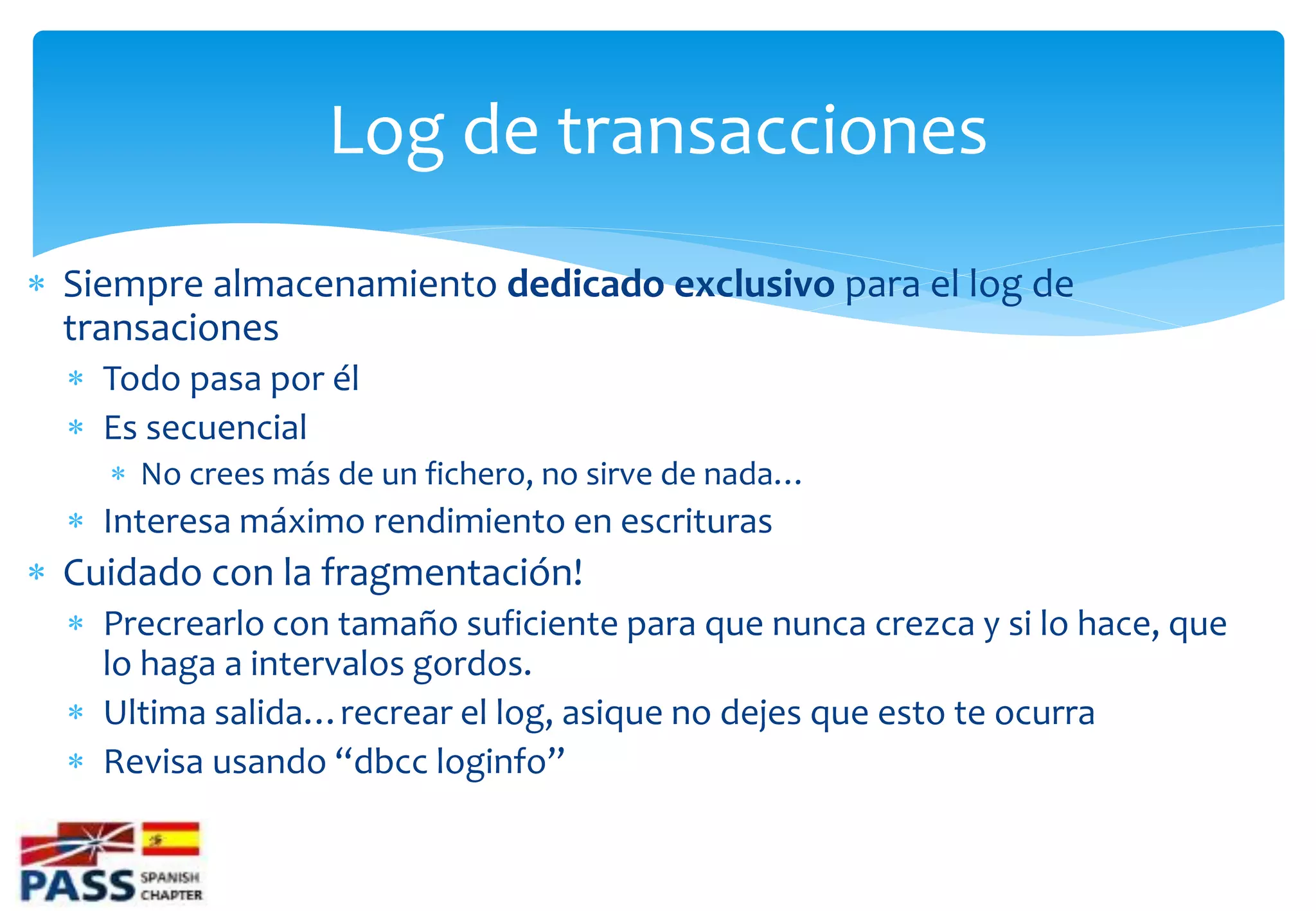 Log de transacciones
 Siempre almacenamiento dedicado exclusivo para el log de
  transaciones
   Todo pasa por él
   Es secuencial
     No crees más de un fichero, no sirve de nada…
   Interesa máximo rendimiento en escrituras
 Cuidado con la fragmentación!
   Precrearlo con tamaño suficiente para que nunca crezca y si lo hace, que
    lo haga a intervalos gordos.
   Ultima salida…recrear el log, asique no dejes que esto te ocurra
   Revisa usando “dbcc loginfo”
 