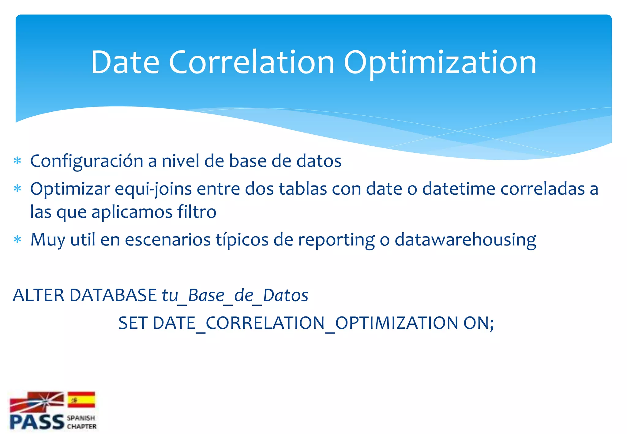 Date Correlation Optimization

 Configuración a nivel de base de datos
 Optimizar equi-joins entre dos tablas con date o datetime correladas a
  las que aplicamos filtro
 Muy util en escenarios típicos de reporting o datawarehousing

ALTER DATABASE tu_Base_de_Datos
          SET DATE_CORRELATION_OPTIMIZATION ON;
 