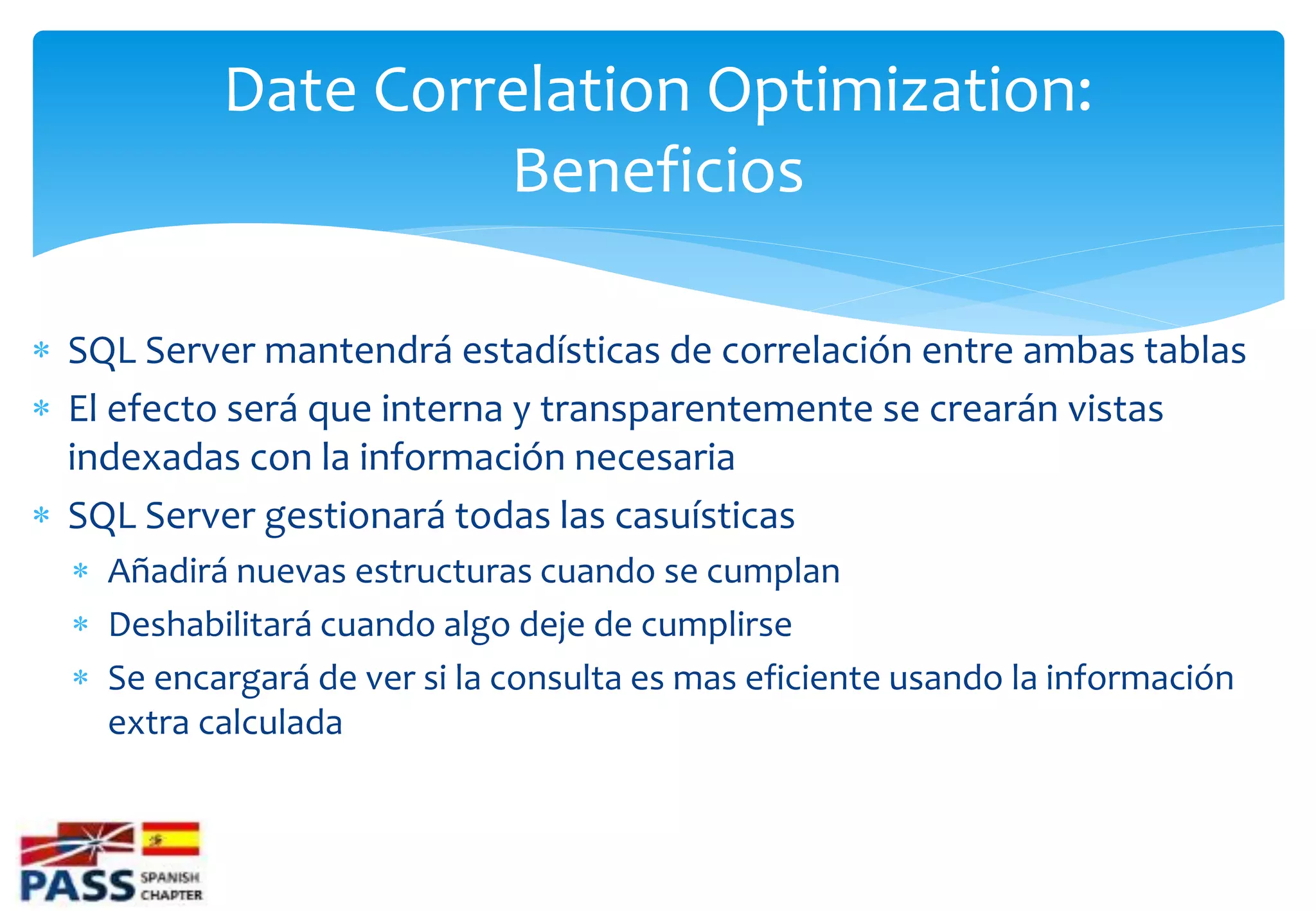 Date Correlation Optimization:
                    Beneficios

 SQL Server mantendrá estadísticas de correlación entre ambas tablas
 El efecto será que interna y transparentemente se crearán vistas
  indexadas con la información necesaria
 SQL Server gestionará todas las casuísticas
   Añadirá nuevas estructuras cuando se cumplan
   Deshabilitará cuando algo deje de cumplirse
   Se encargará de ver si la consulta es mas eficiente usando la información
    extra calculada
 