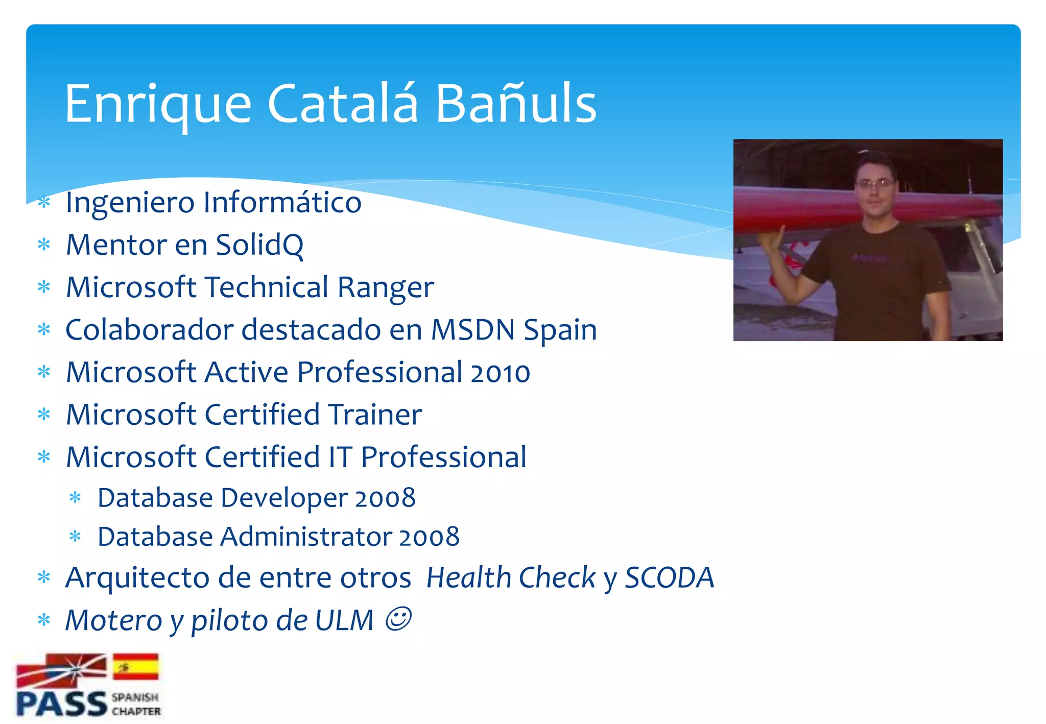 Enrique Catalá Bañuls
   Ingeniero Informático
   Mentor en SolidQ
   Microsoft Technical Ranger
   Colaborador destacado en MSDN Spain
   Microsoft Active Professional 2010
   Microsoft Certified Trainer
   Microsoft Certified IT Professional
     Database Developer 2008
     Database Administrator 2008
 Arquitecto de entre otros Health Check y SCODA
 Motero y piloto de ULM 
 
