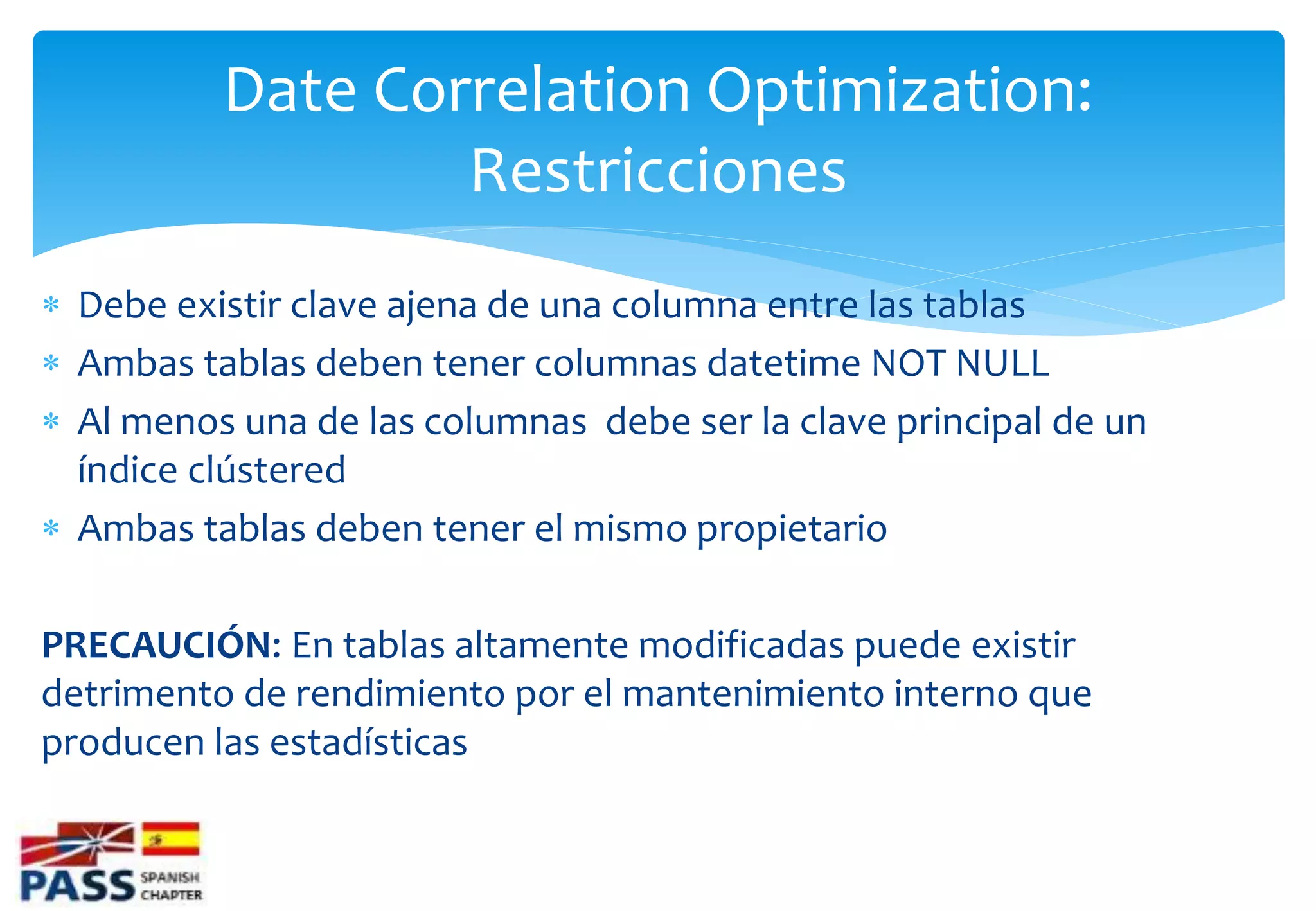 Date Correlation Optimization:
                  Restricciones
 Debe existir clave ajena de una columna entre las tablas
 Ambas tablas deben tener columnas datetime NOT NULL
 Al menos una de las columnas debe ser la clave principal de un
  índice clústered
 Ambas tablas deben tener el mismo propietario

PRECAUCIÓN: En tablas altamente modificadas puede existir
detrimento de rendimiento por el mantenimiento interno que
producen las estadísticas
 