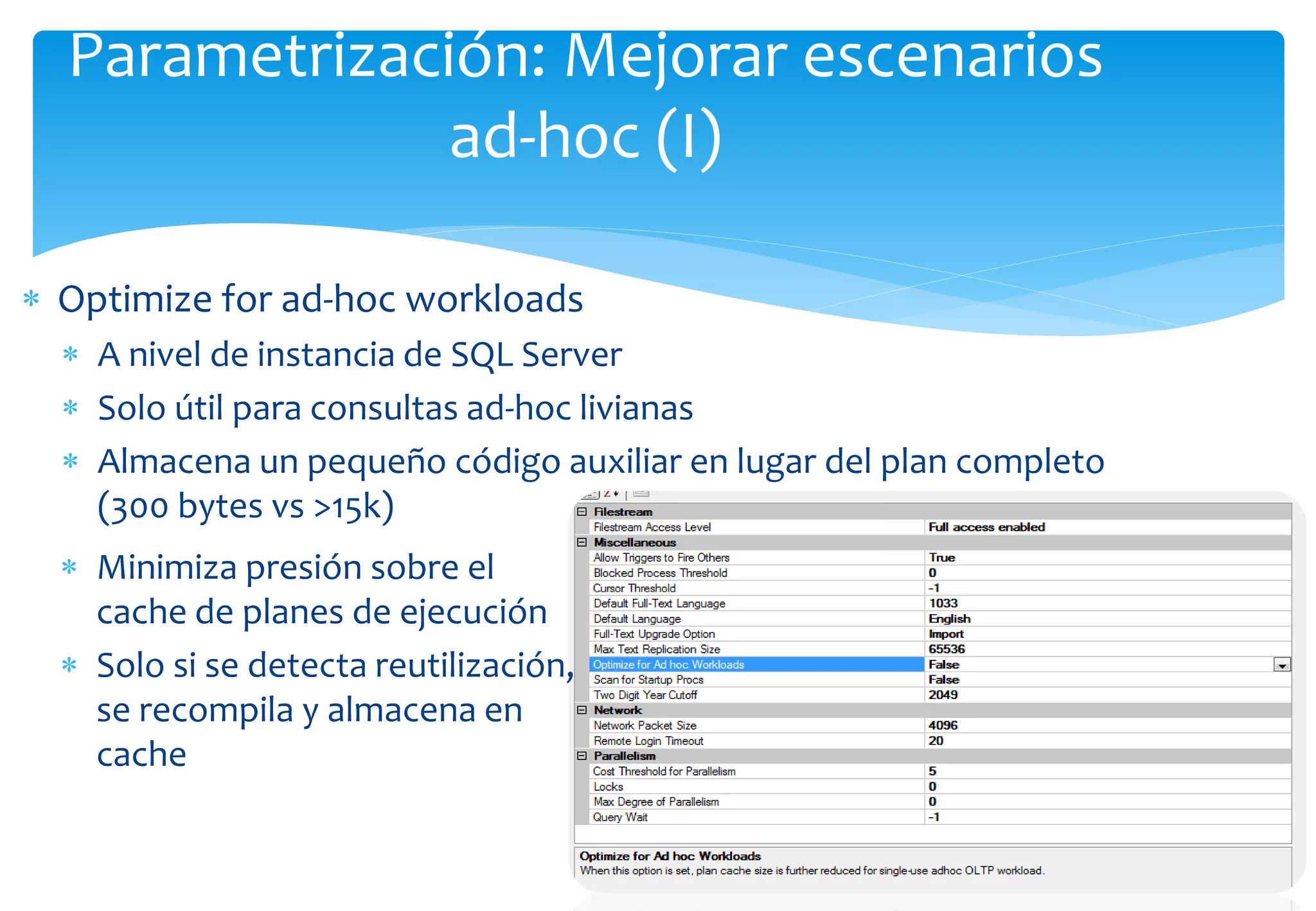 Parametrización: Mejorar escenarios
               ad-hoc (I)

 Optimize for ad-hoc workloads
   A nivel de instancia de SQL Server
   Solo útil para consultas ad-hoc livianas
   Almacena un pequeño código auxiliar en lugar del plan completo
    (300 bytes vs >15k)
   Minimiza presión sobre el
    cache de planes de ejecución
   Solo si se detecta reutilización,
    se recompila y almacena en
    cache
 