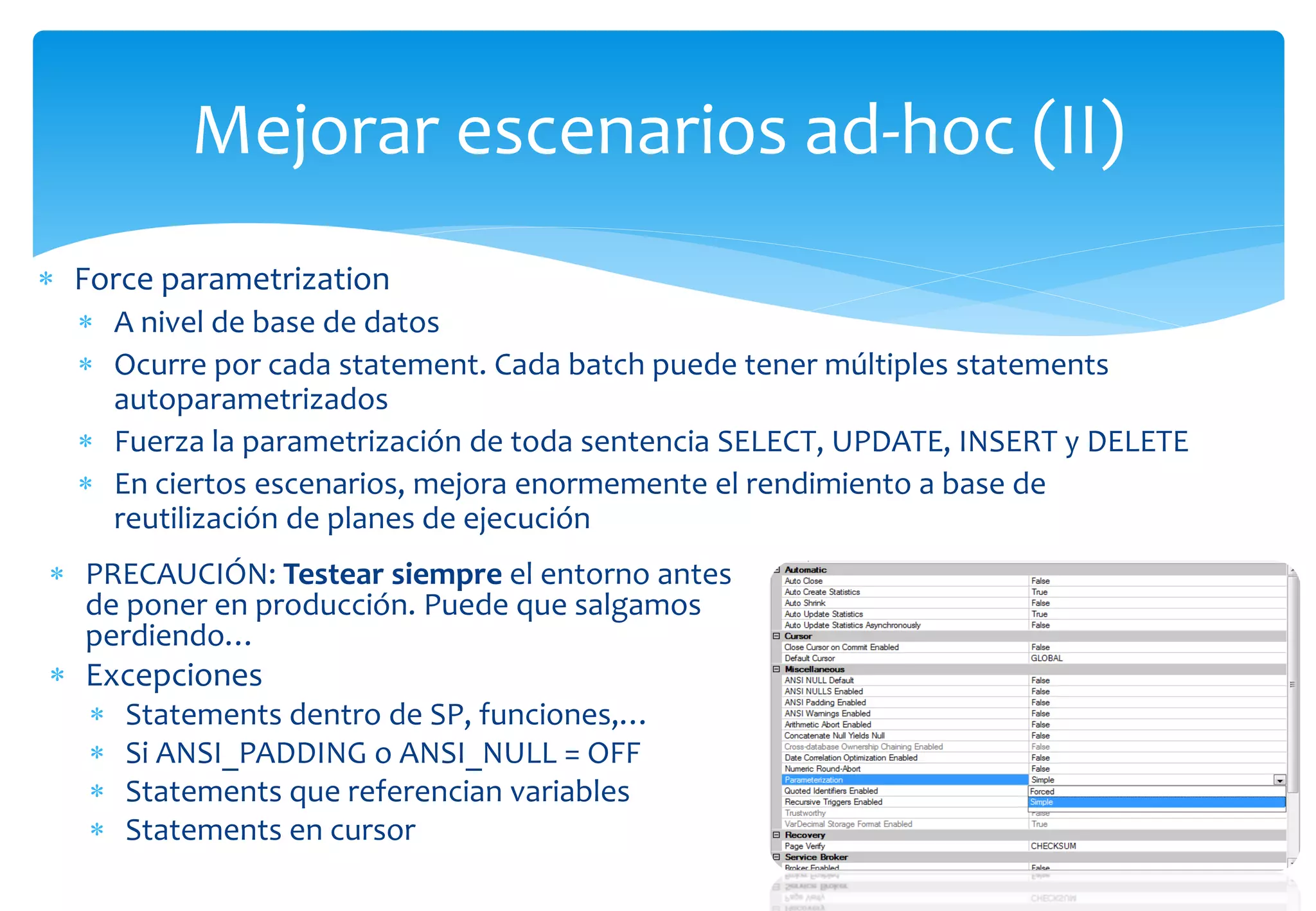 Mejorar escenarios ad-hoc (II)
 Force parametrization
   A nivel de base de datos
   Ocurre por cada statement. Cada batch puede tener múltiples statements
    autoparametrizados
   Fuerza la parametrización de toda sentencia SELECT, UPDATE, INSERT y DELETE
   En ciertos escenarios, mejora enormemente el rendimiento a base de
    reutilización de planes de ejecución
 PRECAUCIÓN: Testear siempre el entorno antes
  de poner en producción. Puede que salgamos
  perdiendo…
 Excepciones
      Statements dentro de SP, funciones,…
      Si ANSI_PADDING o ANSI_NULL = OFF
      Statements que referencian variables
      Statements en cursor
 