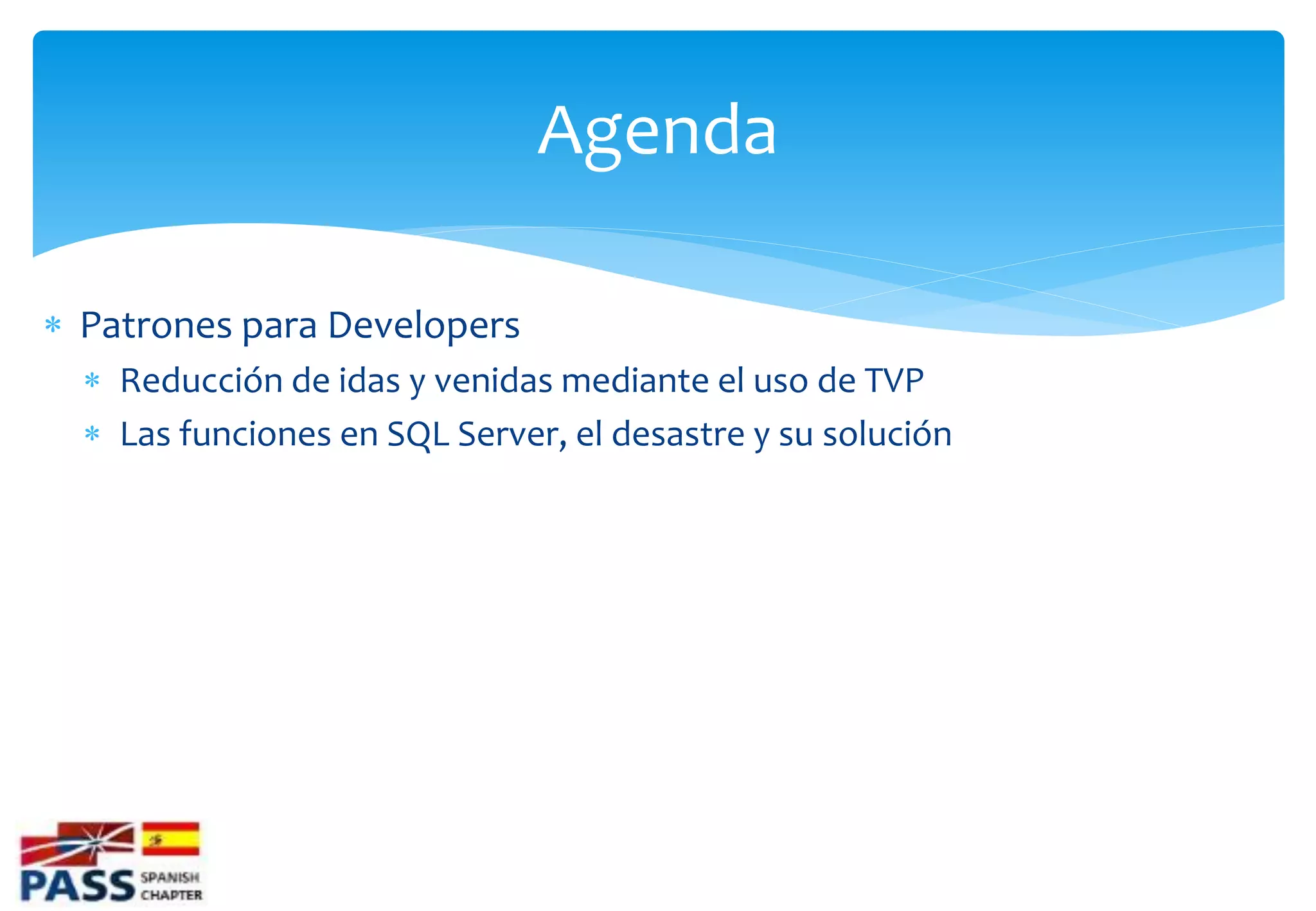 Agenda

 Patrones para Developers
   Reducción de idas y venidas mediante el uso de TVP
   Las funciones en SQL Server, el desastre y su solución
 