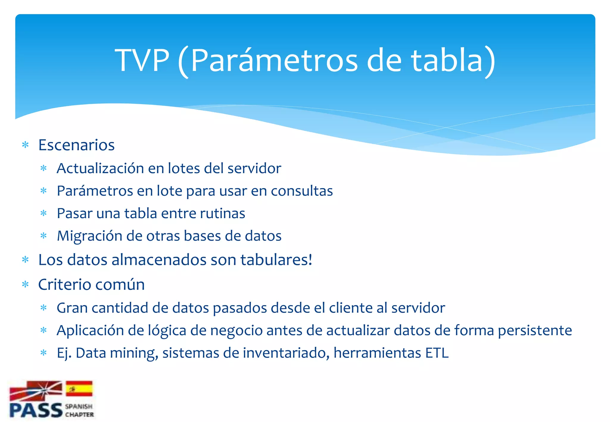 TVP (Parámetros de tabla)

 Escenarios
     Actualización en lotes del servidor
     Parámetros en lote para usar en consultas
     Pasar una tabla entre rutinas
     Migración de otras bases de datos
 Los datos almacenados son tabulares!
 Criterio común
   Gran cantidad de datos pasados desde el cliente al servidor
   Aplicación de lógica de negocio antes de actualizar datos de forma persistente
   Ej. Data mining, sistemas de inventariado, herramientas ETL
 